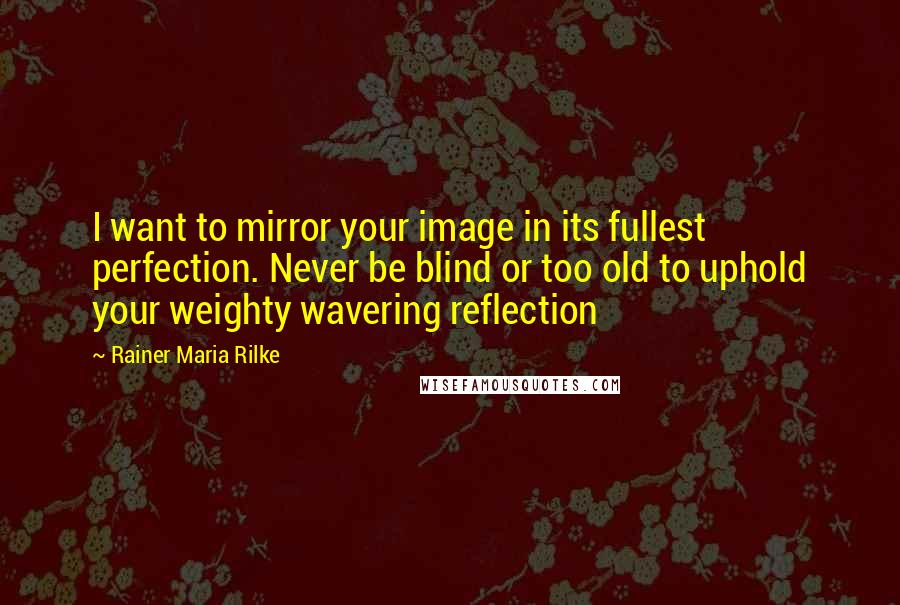 Rainer Maria Rilke Quotes: I want to mirror your image in its fullest perfection. Never be blind or too old to uphold your weighty wavering reflection