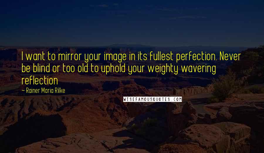 Rainer Maria Rilke Quotes: I want to mirror your image in its fullest perfection. Never be blind or too old to uphold your weighty wavering reflection