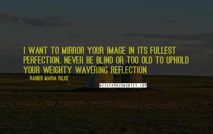 Rainer Maria Rilke Quotes: I want to mirror your image in its fullest perfection. Never be blind or too old to uphold your weighty wavering reflection