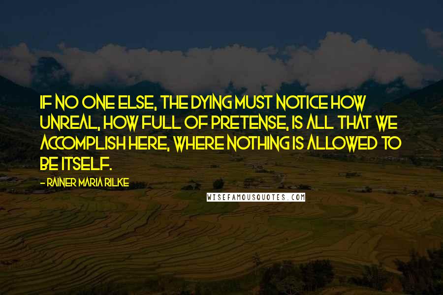 Rainer Maria Rilke Quotes: If no one else, the dying must notice how unreal, how full of pretense, is all that we accomplish here, where nothing is allowed to be itself.