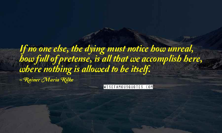 Rainer Maria Rilke Quotes: If no one else, the dying must notice how unreal, how full of pretense, is all that we accomplish here, where nothing is allowed to be itself.