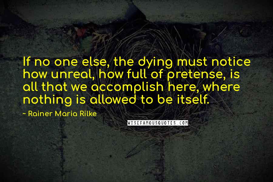 Rainer Maria Rilke Quotes: If no one else, the dying must notice how unreal, how full of pretense, is all that we accomplish here, where nothing is allowed to be itself.