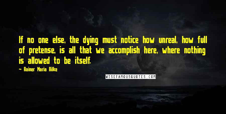 Rainer Maria Rilke Quotes: If no one else, the dying must notice how unreal, how full of pretense, is all that we accomplish here, where nothing is allowed to be itself.