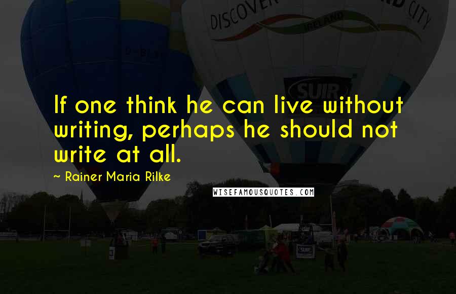 Rainer Maria Rilke Quotes: If one think he can live without writing, perhaps he should not write at all.