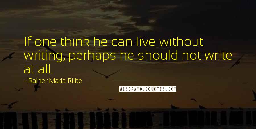 Rainer Maria Rilke Quotes: If one think he can live without writing, perhaps he should not write at all.