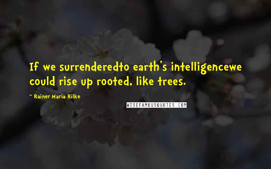 Rainer Maria Rilke Quotes: If we surrenderedto earth's intelligencewe could rise up rooted, like trees.