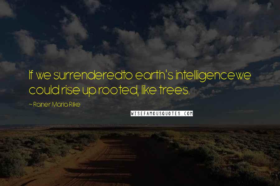 Rainer Maria Rilke Quotes: If we surrenderedto earth's intelligencewe could rise up rooted, like trees.
