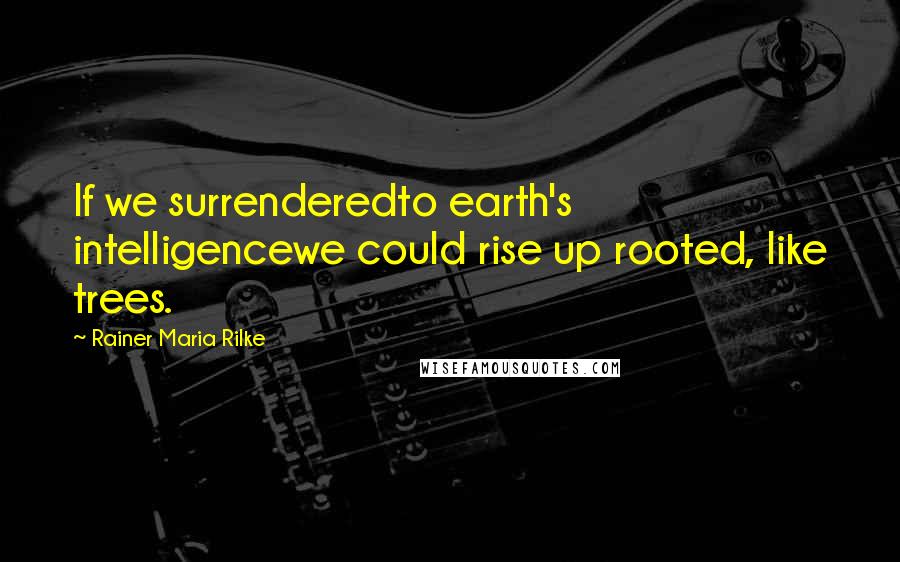 Rainer Maria Rilke Quotes: If we surrenderedto earth's intelligencewe could rise up rooted, like trees.