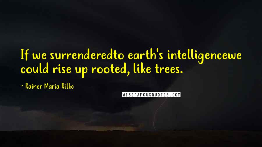 Rainer Maria Rilke Quotes: If we surrenderedto earth's intelligencewe could rise up rooted, like trees.