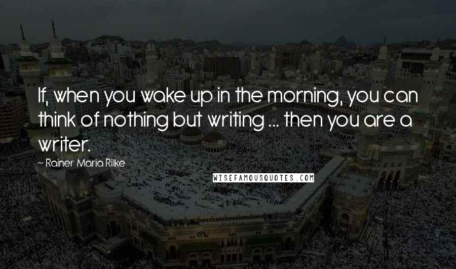 Rainer Maria Rilke Quotes: If, when you wake up in the morning, you can think of nothing but writing ... then you are a writer.