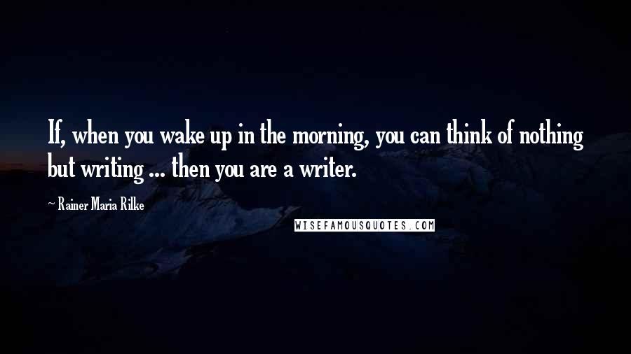 Rainer Maria Rilke Quotes: If, when you wake up in the morning, you can think of nothing but writing ... then you are a writer.