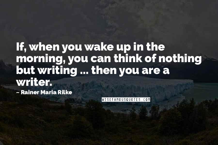 Rainer Maria Rilke Quotes: If, when you wake up in the morning, you can think of nothing but writing ... then you are a writer.