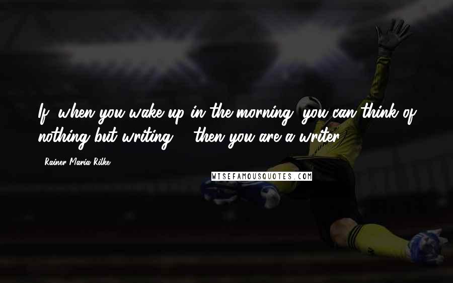 Rainer Maria Rilke Quotes: If, when you wake up in the morning, you can think of nothing but writing ... then you are a writer.