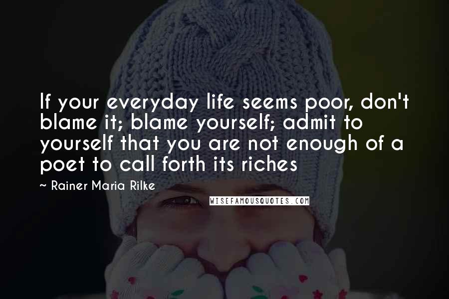 Rainer Maria Rilke Quotes: If your everyday life seems poor, don't blame it; blame yourself; admit to yourself that you are not enough of a poet to call forth its riches