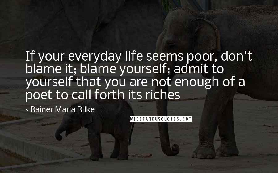 Rainer Maria Rilke Quotes: If your everyday life seems poor, don't blame it; blame yourself; admit to yourself that you are not enough of a poet to call forth its riches