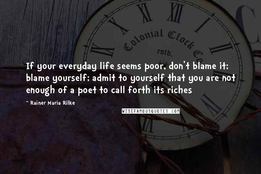 Rainer Maria Rilke Quotes: If your everyday life seems poor, don't blame it; blame yourself; admit to yourself that you are not enough of a poet to call forth its riches