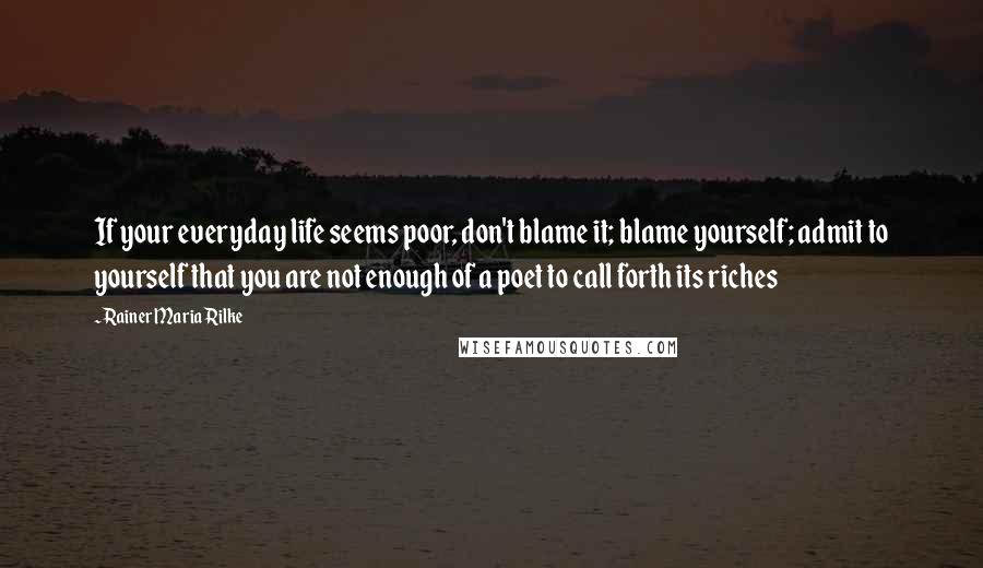 Rainer Maria Rilke Quotes: If your everyday life seems poor, don't blame it; blame yourself; admit to yourself that you are not enough of a poet to call forth its riches