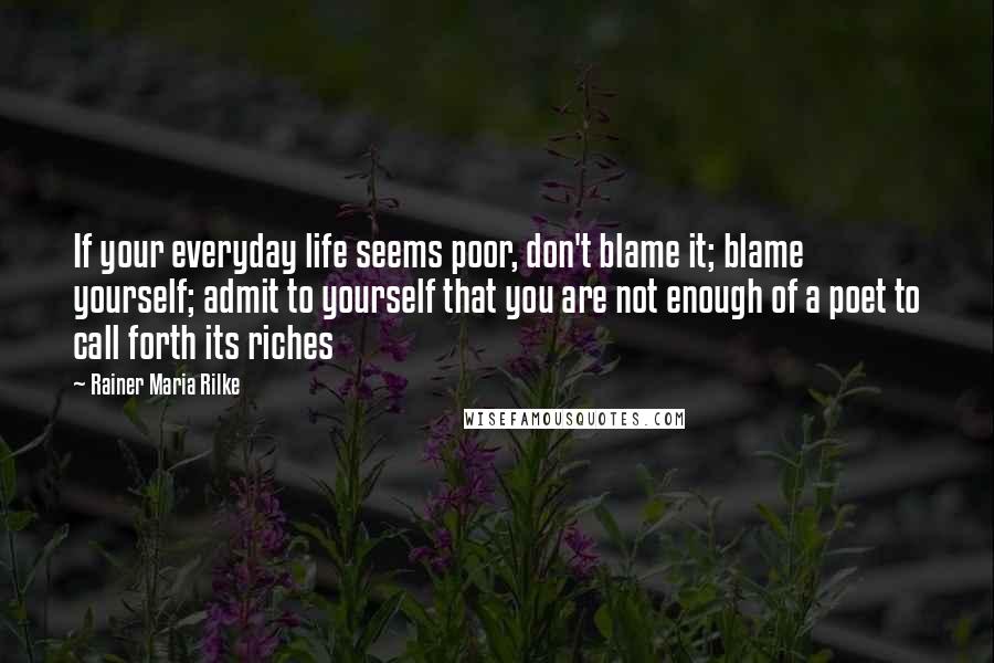 Rainer Maria Rilke Quotes: If your everyday life seems poor, don't blame it; blame yourself; admit to yourself that you are not enough of a poet to call forth its riches