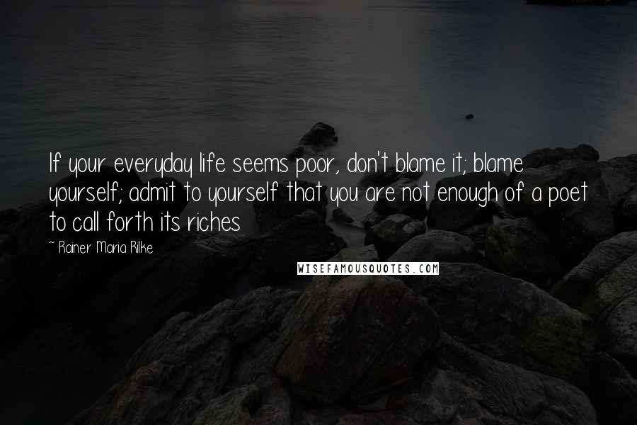 Rainer Maria Rilke Quotes: If your everyday life seems poor, don't blame it; blame yourself; admit to yourself that you are not enough of a poet to call forth its riches