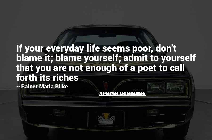 Rainer Maria Rilke Quotes: If your everyday life seems poor, don't blame it; blame yourself; admit to yourself that you are not enough of a poet to call forth its riches