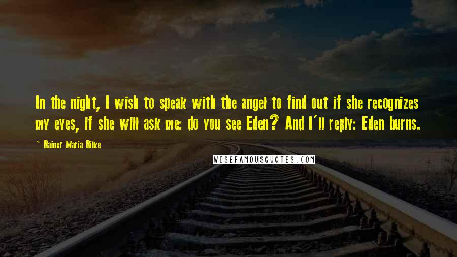 Rainer Maria Rilke Quotes: In the night, I wish to speak with the angel to find out if she recognizes my eyes, if she will ask me: do you see Eden? And I'll reply: Eden burns.
