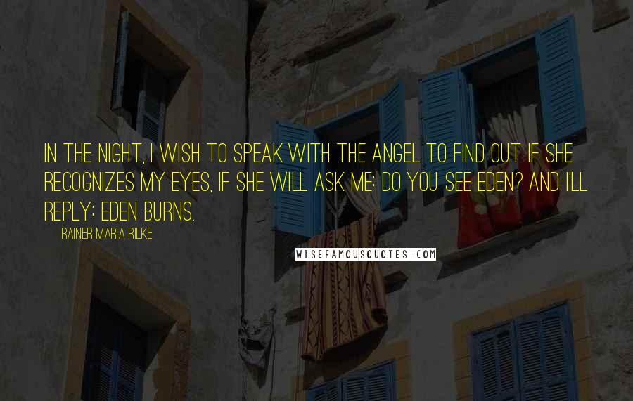 Rainer Maria Rilke Quotes: In the night, I wish to speak with the angel to find out if she recognizes my eyes, if she will ask me: do you see Eden? And I'll reply: Eden burns.