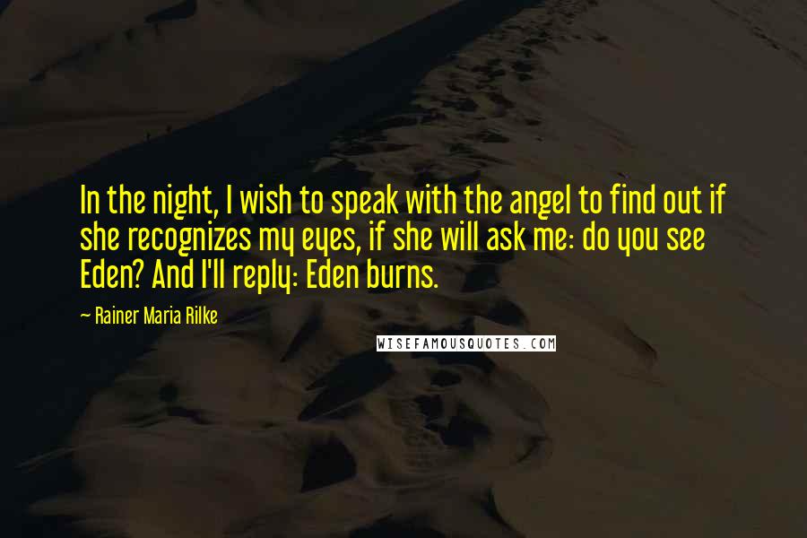 Rainer Maria Rilke Quotes: In the night, I wish to speak with the angel to find out if she recognizes my eyes, if she will ask me: do you see Eden? And I'll reply: Eden burns.