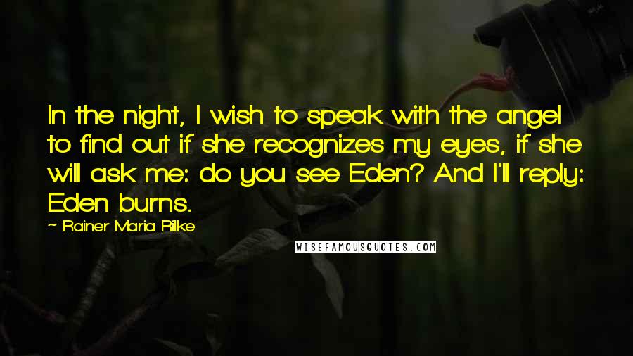 Rainer Maria Rilke Quotes: In the night, I wish to speak with the angel to find out if she recognizes my eyes, if she will ask me: do you see Eden? And I'll reply: Eden burns.