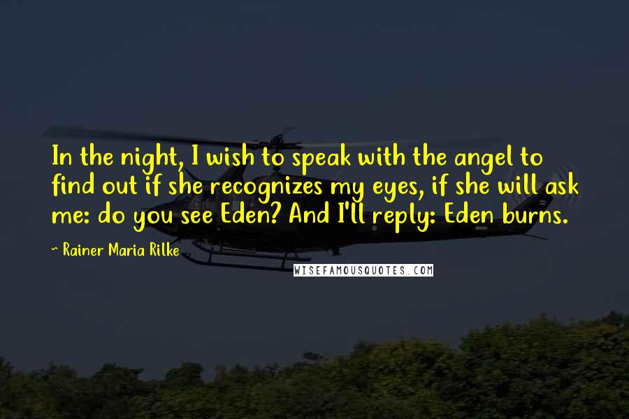 Rainer Maria Rilke Quotes: In the night, I wish to speak with the angel to find out if she recognizes my eyes, if she will ask me: do you see Eden? And I'll reply: Eden burns.