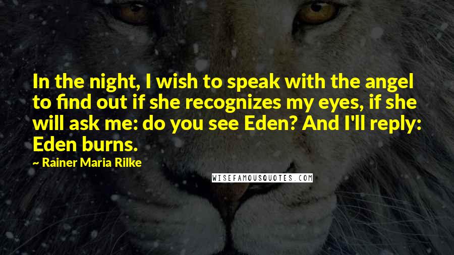 Rainer Maria Rilke Quotes: In the night, I wish to speak with the angel to find out if she recognizes my eyes, if she will ask me: do you see Eden? And I'll reply: Eden burns.