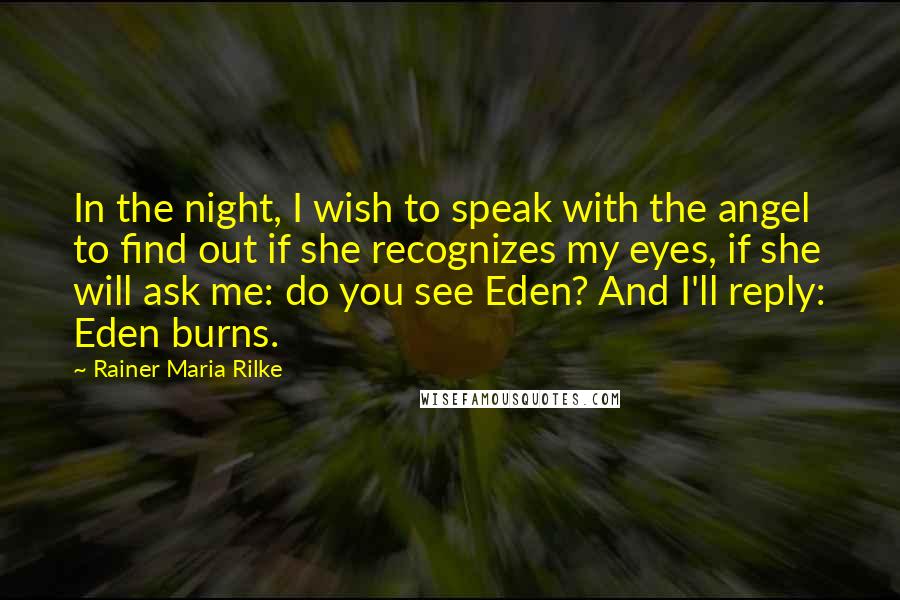 Rainer Maria Rilke Quotes: In the night, I wish to speak with the angel to find out if she recognizes my eyes, if she will ask me: do you see Eden? And I'll reply: Eden burns.