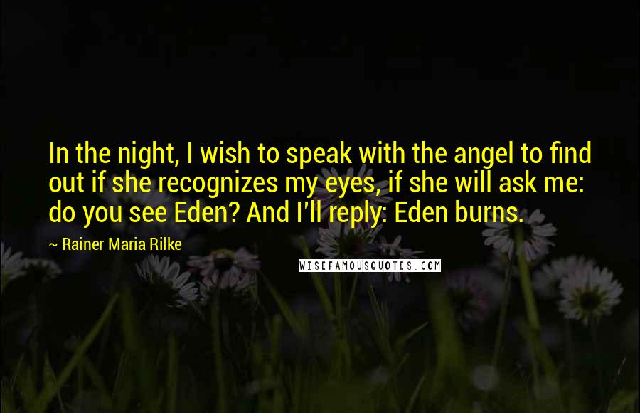 Rainer Maria Rilke Quotes: In the night, I wish to speak with the angel to find out if she recognizes my eyes, if she will ask me: do you see Eden? And I'll reply: Eden burns.