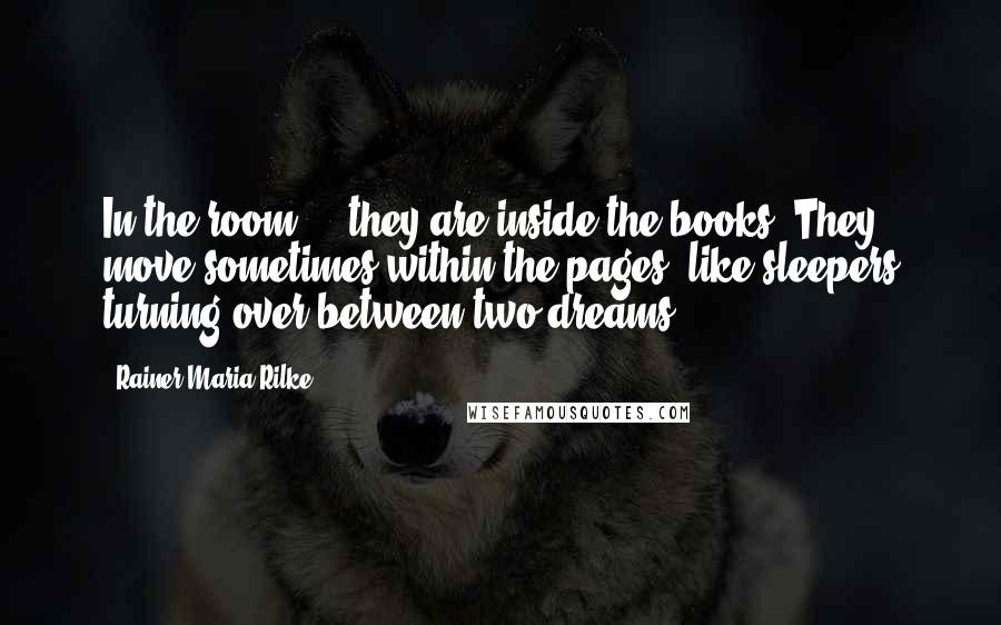 Rainer Maria Rilke Quotes: In the room ... they are inside the books. They move sometimes within the pages, like sleepers turning over between two dreams.