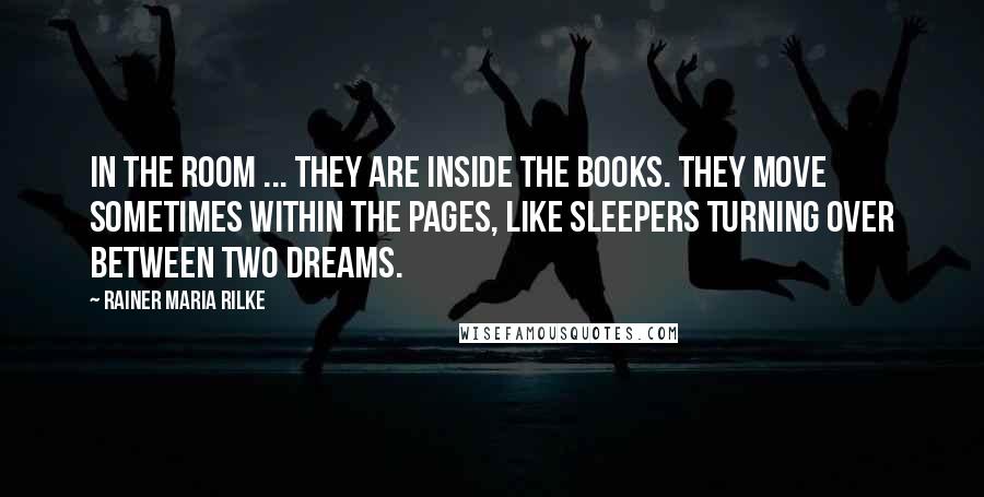 Rainer Maria Rilke Quotes: In the room ... they are inside the books. They move sometimes within the pages, like sleepers turning over between two dreams.