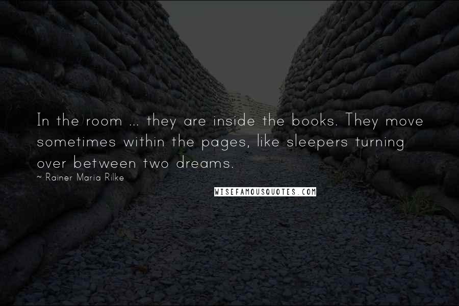 Rainer Maria Rilke Quotes: In the room ... they are inside the books. They move sometimes within the pages, like sleepers turning over between two dreams.