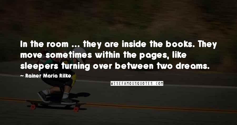 Rainer Maria Rilke Quotes: In the room ... they are inside the books. They move sometimes within the pages, like sleepers turning over between two dreams.