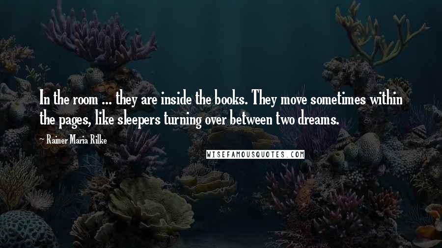 Rainer Maria Rilke Quotes: In the room ... they are inside the books. They move sometimes within the pages, like sleepers turning over between two dreams.