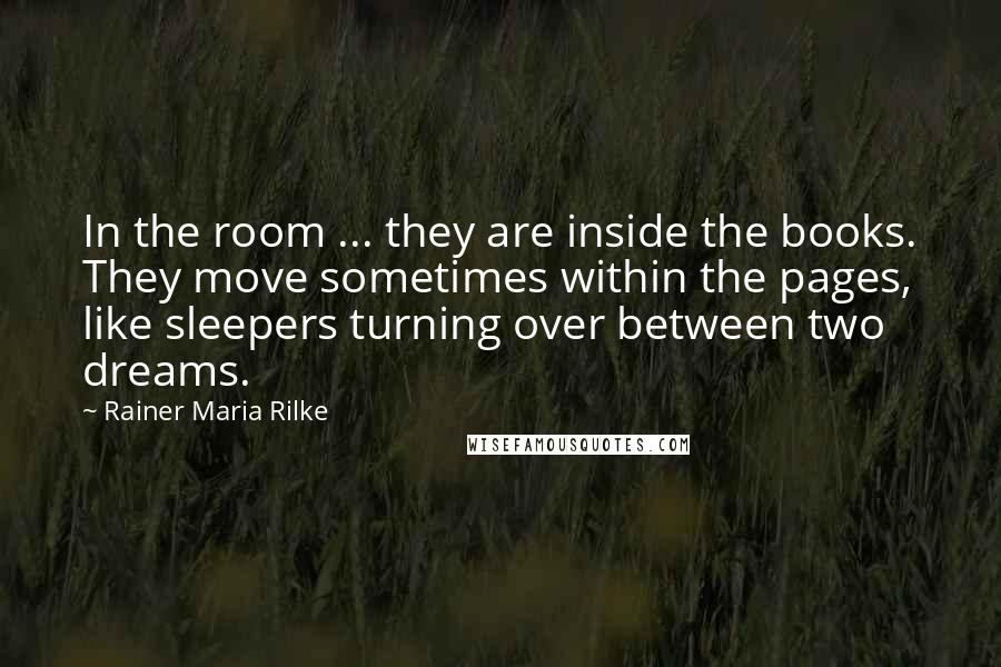 Rainer Maria Rilke Quotes: In the room ... they are inside the books. They move sometimes within the pages, like sleepers turning over between two dreams.