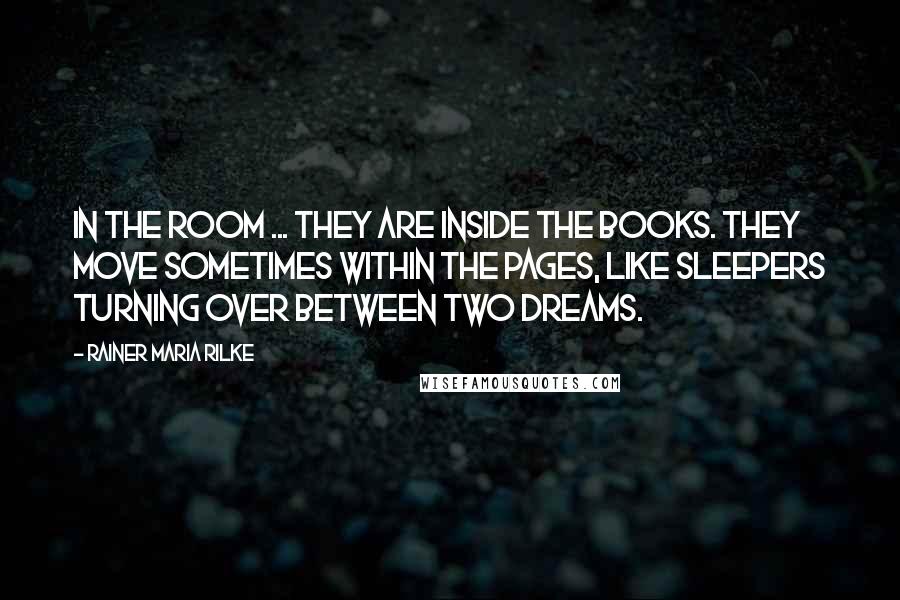 Rainer Maria Rilke Quotes: In the room ... they are inside the books. They move sometimes within the pages, like sleepers turning over between two dreams.