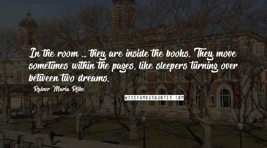 Rainer Maria Rilke Quotes: In the room ... they are inside the books. They move sometimes within the pages, like sleepers turning over between two dreams.