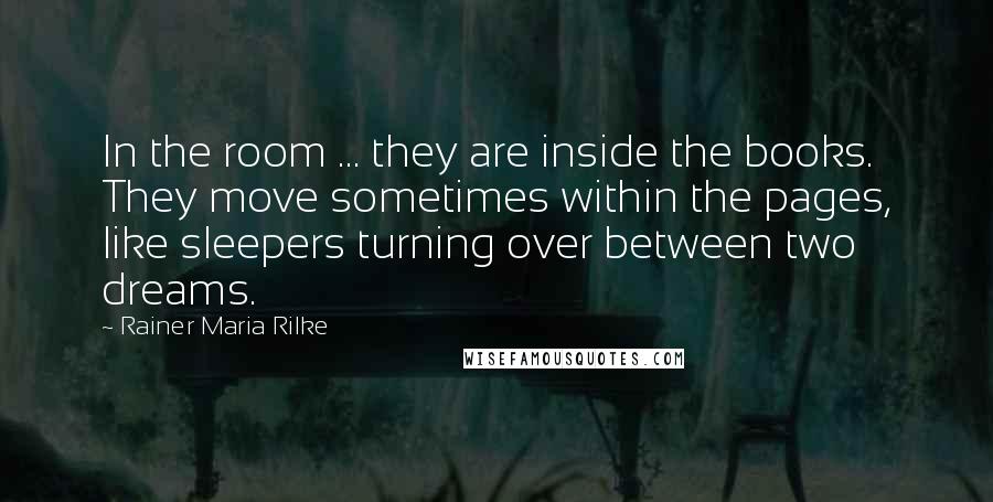 Rainer Maria Rilke Quotes: In the room ... they are inside the books. They move sometimes within the pages, like sleepers turning over between two dreams.