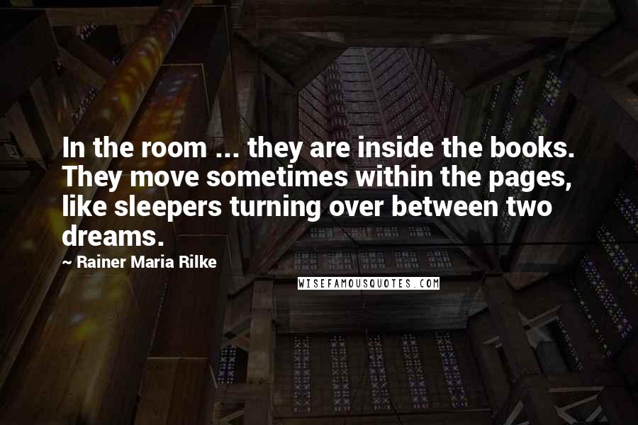 Rainer Maria Rilke Quotes: In the room ... they are inside the books. They move sometimes within the pages, like sleepers turning over between two dreams.