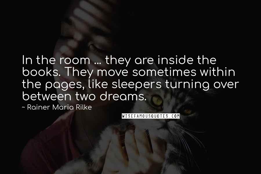 Rainer Maria Rilke Quotes: In the room ... they are inside the books. They move sometimes within the pages, like sleepers turning over between two dreams.