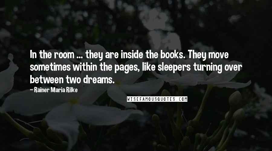 Rainer Maria Rilke Quotes: In the room ... they are inside the books. They move sometimes within the pages, like sleepers turning over between two dreams.