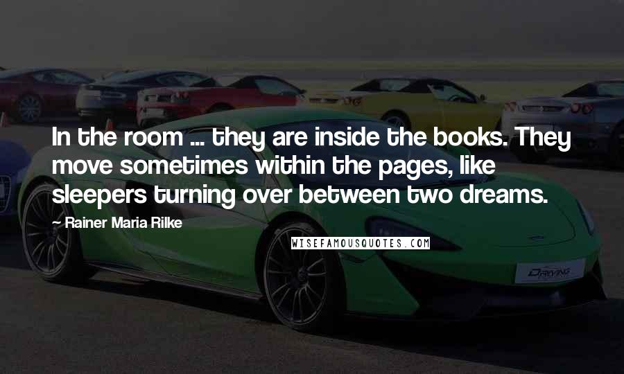 Rainer Maria Rilke Quotes: In the room ... they are inside the books. They move sometimes within the pages, like sleepers turning over between two dreams.