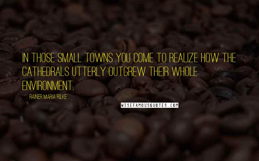 Rainer Maria Rilke Quotes: In those small towns you come to realize how the cathedrals utterly outgrew their whole environment.