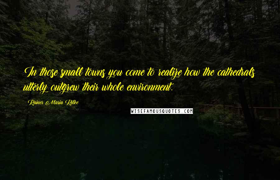 Rainer Maria Rilke Quotes: In those small towns you come to realize how the cathedrals utterly outgrew their whole environment.