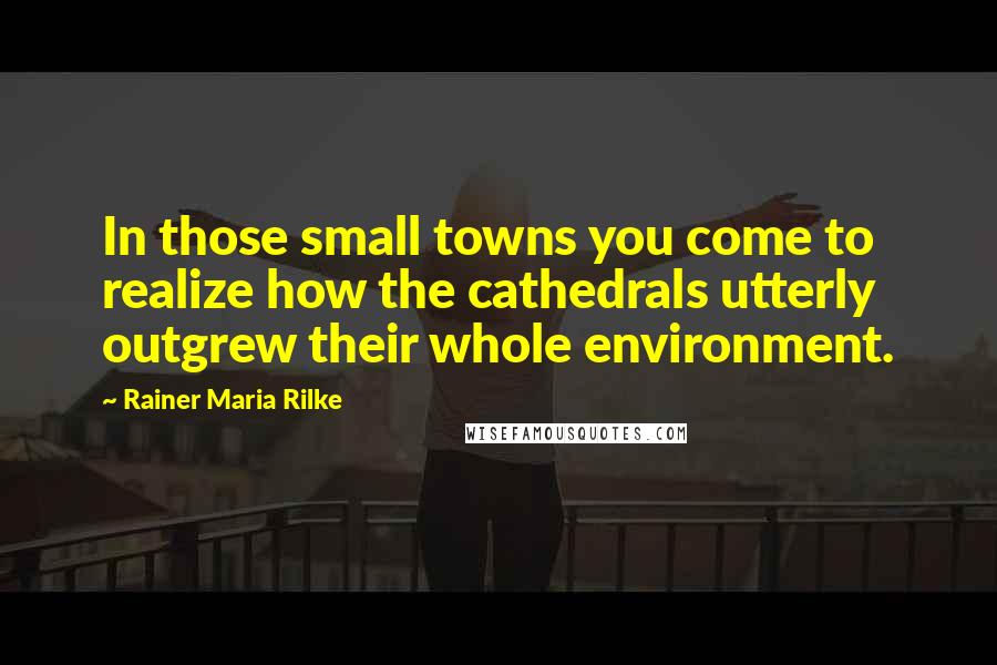 Rainer Maria Rilke Quotes: In those small towns you come to realize how the cathedrals utterly outgrew their whole environment.