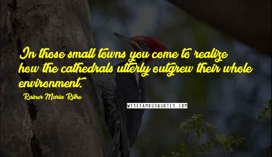 Rainer Maria Rilke Quotes: In those small towns you come to realize how the cathedrals utterly outgrew their whole environment.