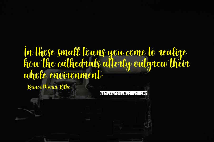 Rainer Maria Rilke Quotes: In those small towns you come to realize how the cathedrals utterly outgrew their whole environment.
